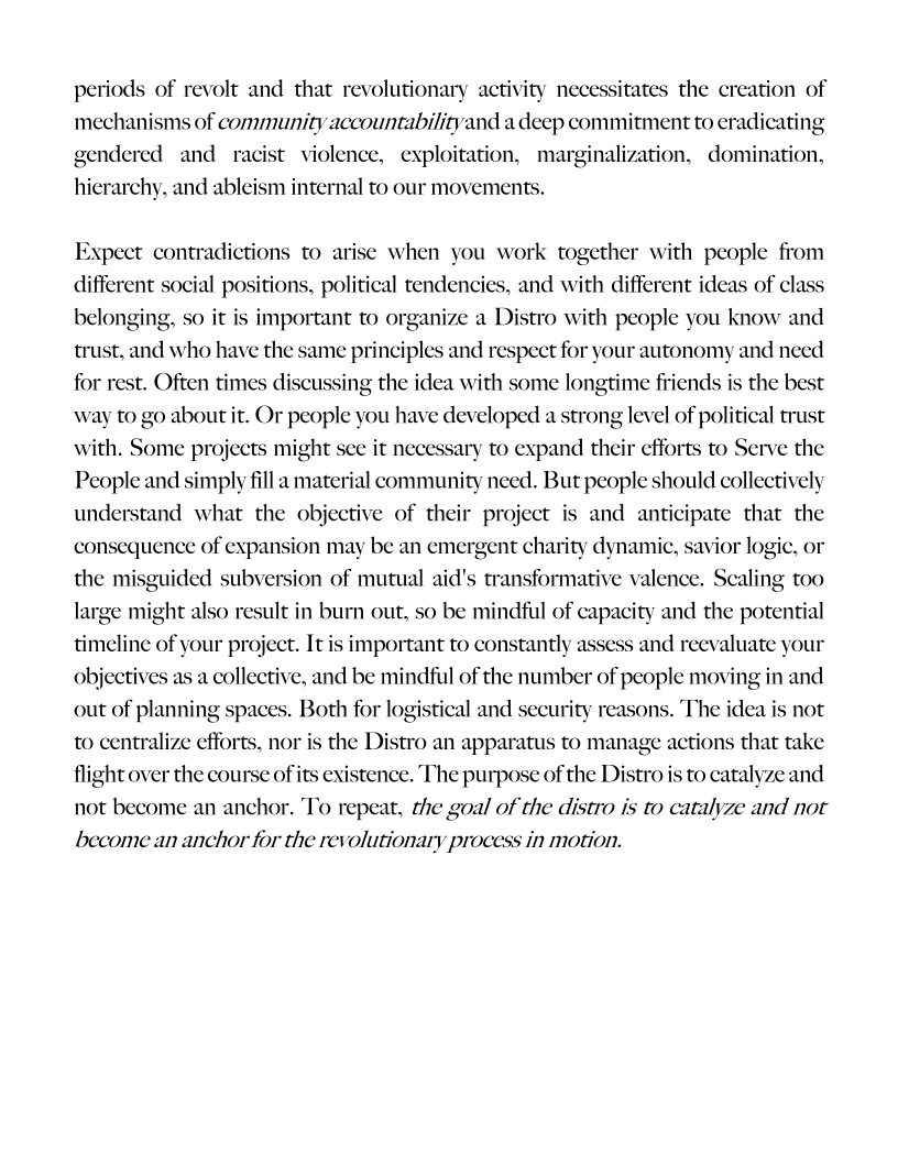  

periods of revolt and that revolutionary activity necessitates the creation of
mechanisms of community accountabilitvand a deep commitment to eradicating
gendered and racist violence, exploitation, marginalization, domination,
hierarchy, and ableism internal to our movements.

 

 

Expect contradictions to arise when you work together with people from
different social positions, political tendencies, and with different ideas of class
belonging, so it
trust, and who have the same principles and respect for your autonomy and need
for rest. Often times discussing the idea with some longtime friends is the best

 

important to organize a Distro with people you know and

 

way to go about it. Or people you have developed a strong level of political trust

with. Some projects might s
People and simply fill a material community need. But people should collectively
understand what the objective of their project is and anticipate that the

   

it necessary to expand their efforts to Serve the

consequence of expansion may be an emergent charity dynamic, savior logic, or
the misguided subversion of mutual aid's transformative valence. Scaling too
ult in burn out, so be mindful of capacity and the potential

    

 

large might also r
timeline of your project. It is important to constantly ass
objectives as a collective, and be mindful of the number of people moving in and
out of planning spaces. Both for logistical and security reasons. The idea is not
to centralize efforts, nor is the Distro an apparatus to manage actions that take
flight over the course of its existence. The purpose of the Distro is to catalyze and
not become an anchor. To repeat, the goal of the distro is to catalyze and not

 

ind reevaluate your

     

become an anchor for the revolutionary process in motion.
